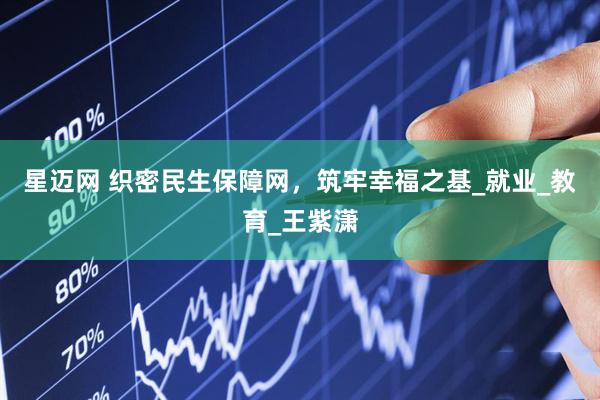 星迈网 织密民生保障网，筑牢幸福之基_就业_教育_王紫潇