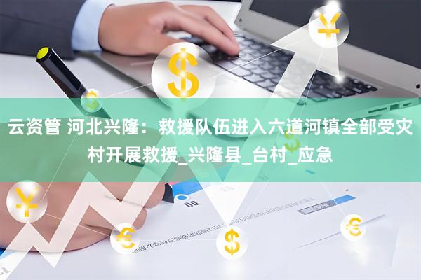 云资管 河北兴隆：救援队伍进入六道河镇全部受灾村开展救援_兴隆县_台村_应急