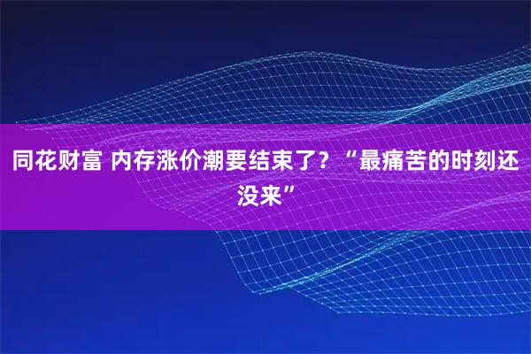 同花财富 内存涨价潮要结束了？“最痛苦的时刻还没来”