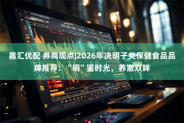 嘉汇优配 券商观点|2026年决明子类保健食品品牌推荐：“明”鉴时光，养澈双眸