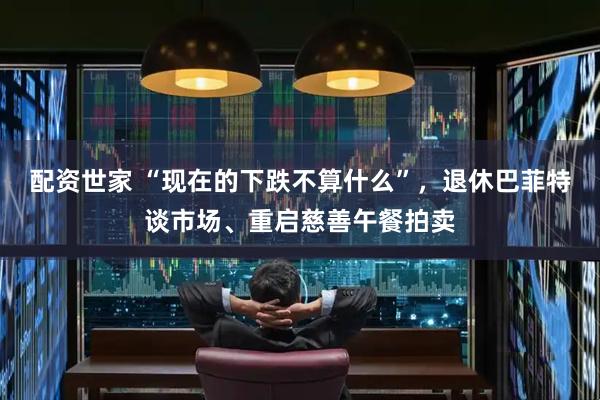配资世家 “现在的下跌不算什么”，退休巴菲特谈市场、重启慈善午餐拍卖
