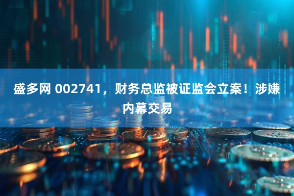 盛多网 002741，财务总监被证监会立案！涉嫌内幕交易