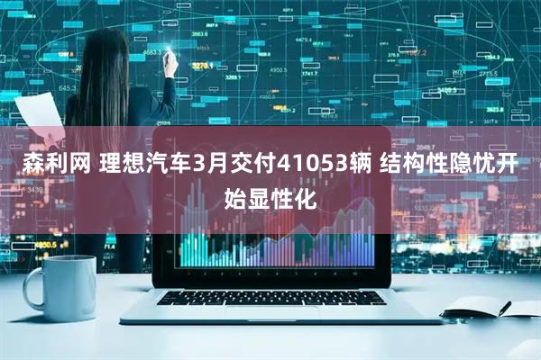 森利网 理想汽车3月交付41053辆 结构性隐忧开始显性化