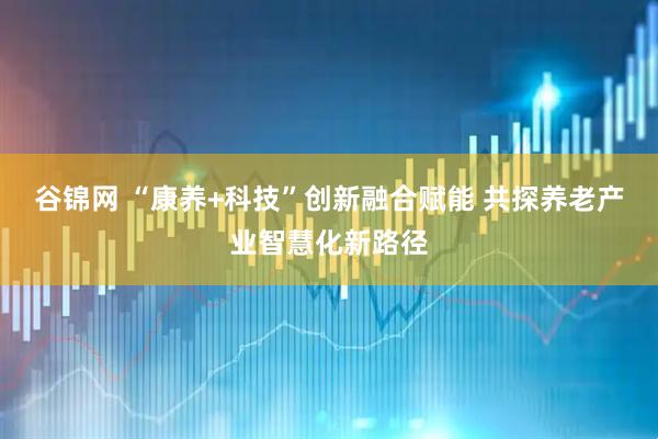 谷锦网 “康养+科技”创新融合赋能 共探养老产业智慧化新路径