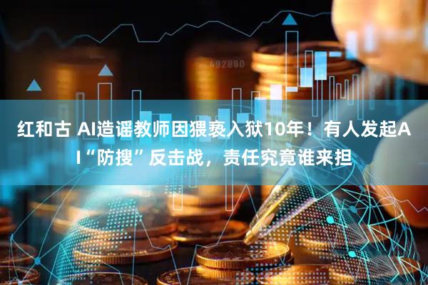 红和古 AI造谣教师因猥亵入狱10年！有人发起AI“防搜”反击战，责任究竟谁来担