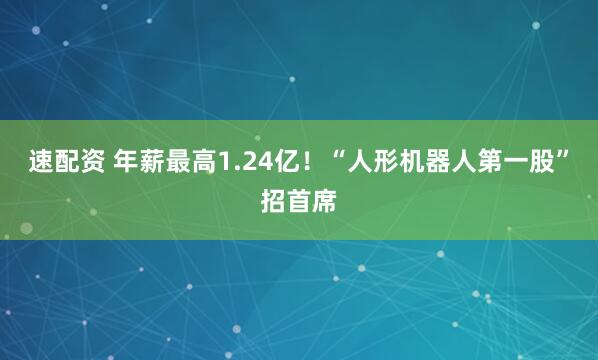 速配资 年薪最高1.24亿！“人形机器人第一股”招首席