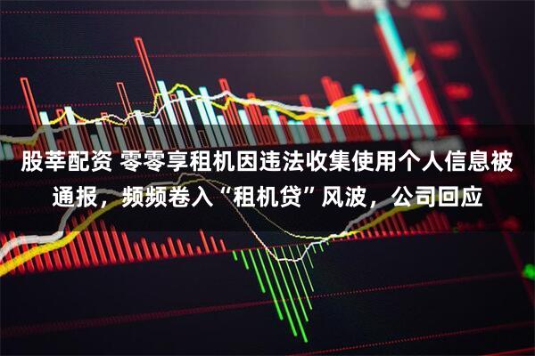 股莘配资 零零享租机因违法收集使用个人信息被通报，频频卷入“租机贷”风波，公司回应