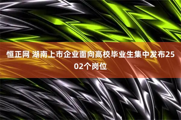 恒正网 湖南上市企业面向高校毕业生集中发布2502个岗位
