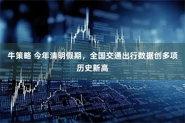 牛策略 今年清明假期，全国交通出行数据创多项历史新高
