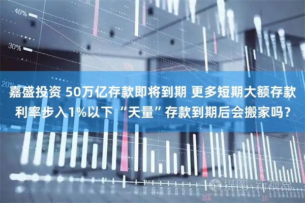 嘉盛投资 50万亿存款即将到期 更多短期大额存款利率步入1%以下 “天量”存款到期后会搬家吗？