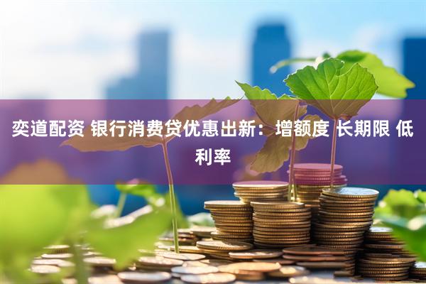 奕道配资 银行消费贷优惠出新：增额度 长期限 低利率