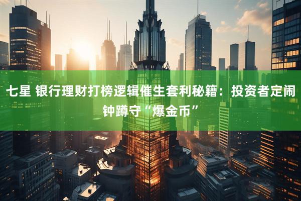 七星 银行理财打榜逻辑催生套利秘籍：投资者定闹钟蹲守“爆金币”