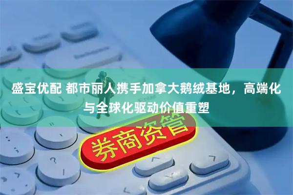盛宝优配 都市丽人携手加拿大鹅绒基地，高端化与全球化驱动价值重塑