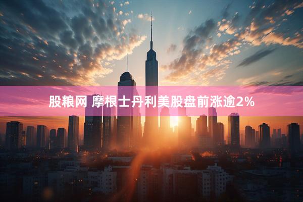 股粮网 摩根士丹利美股盘前涨逾2%